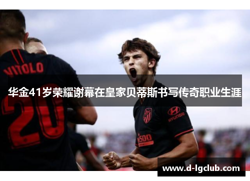 华金41岁荣耀谢幕在皇家贝蒂斯书写传奇职业生涯 华金41岁荣耀谢幕在皇家贝蒂斯书写传奇职业生涯