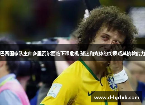 巴西国家队主帅多里瓦尔面临下课危机 球迷和媒体纷纷质疑其执教能力