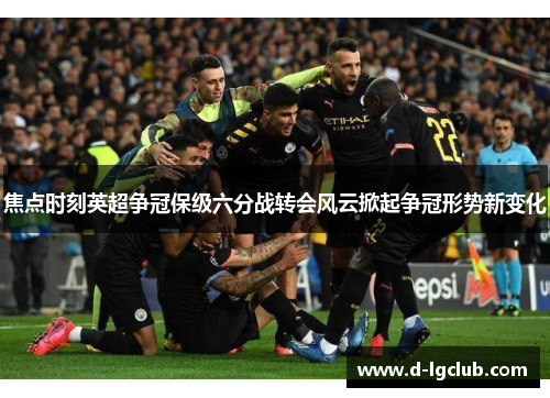 焦点时刻英超争冠保级六分战转会风云掀起争冠形势新变化